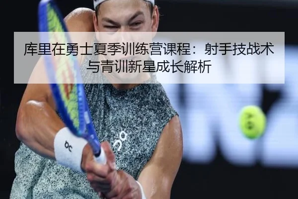 库里在勇士夏季训练营课程：射手技战术与青训新星成长解析